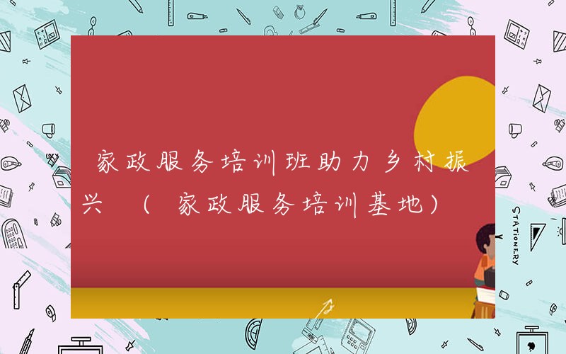 家政服务培训班助力乡村振兴 (家政服务培训基地)